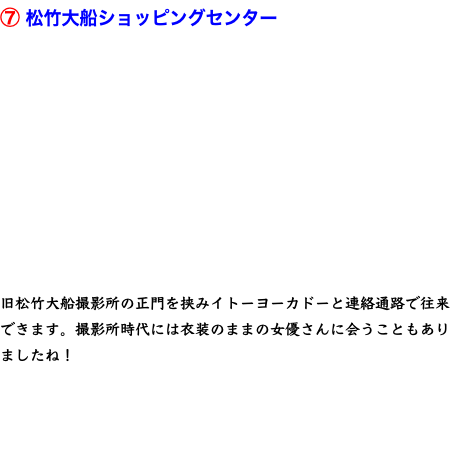 ⑦ 松竹大船ショッピングセンター    旧松竹大船撮影所の正門を挟みイトーヨーカドーと連絡通路で往来できます。撮影所時代には衣装のままの女優さんに会うこともありましたね！ 