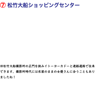 ⑦ 松竹大船ショッピングセンター   旧松竹大船撮影所の正門を挟みイトーヨーカドーと連絡通路で往来できます。撮影所時代には衣装のままの女優さんに会うこともありましたね！ 