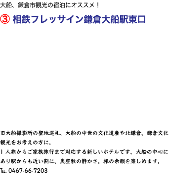 大船、鎌倉市観光の宿泊にオススメ！ ③ 相鉄フレッサイン鎌倉大船駅東口 旧大船撮影所の聖地巡礼、大船の中世の文化遺産や北鎌倉、鎌倉文化観光をお考えの方に。 1 人旅からご家族旅行まで対応する新しいホテルです。大船の中心にあり駅からも近い割に、奥座敷の静かさ。旅の余韻を楽しめます。 ℡. 0467-66-7203 